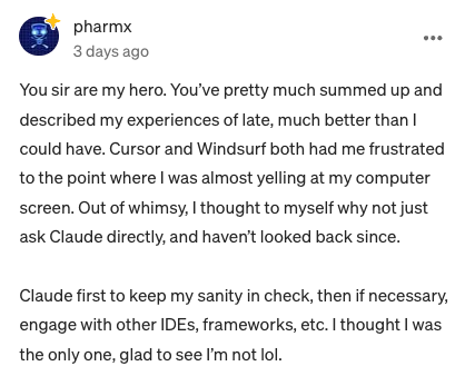 You sir are my hero. You've pretty much summed up and described my experiences of late, much better than I could have. Cursor and Windsurf both had me frustrated to the point where I was almost yelling at my computer screen. Out of whimsy, I thought to myself why not just ask Claude directly, and haven't looked back since. Claude first to keep my sanity in check, then if necessary, engage with other IDEs, frameworks, etc. I thought I was the only one, glad to see I'm not lol. 33 1